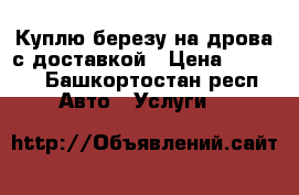 Куплю березу на дрова с доставкой › Цена ­ 1 000 - Башкортостан респ. Авто » Услуги   